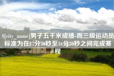 宜阳男子五千米成绩-而三级运动员标准为在17分30秒至16分30秒之间完成赛程