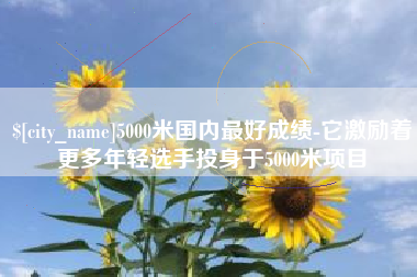 宜阳5000米国内最好成绩-它激励着更多年轻选手投身于5000米项目