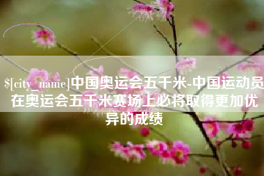 宜阳中国奥运会五千米-中国运动员在奥运会五千米赛场上必将取得更加优异的成绩