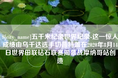 宜阳五千米纪录世界纪录-这一惊人成绩由乌干达选手切普特盖在2020年8月14日世界田联钻石联赛揭幕战摩纳哥站创造