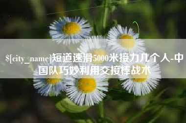 宜阳短道速滑5000米接力几个人-中国队巧妙利用交接棒战术