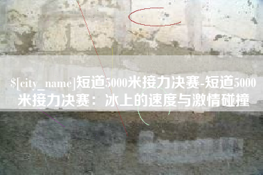 宜阳短道5000米接力决赛-短道5000米接力决赛：冰上的速度与激情碰撞