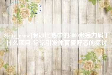 宜阳滑冰比赛中的5000米接力属于什么项目-常常引发体育爱好者的探讨