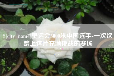 宜阳奥运会5000米中国选手-一次次踏上这片充满挑战的赛场