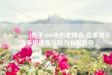 宜阳男子5000米历史排名-众多顶尖选手用速度与耐力书写传奇